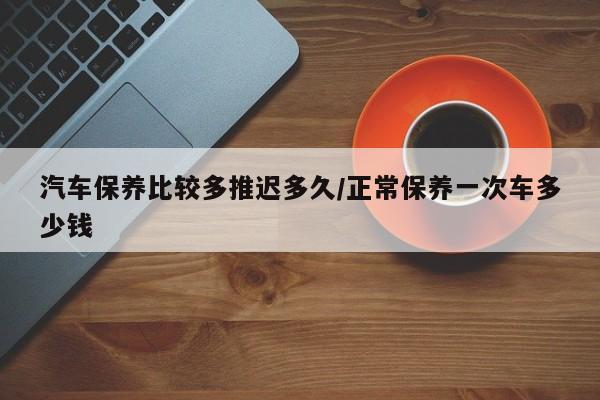 汽车保养比较多推迟多久/正常保养一次车多少钱