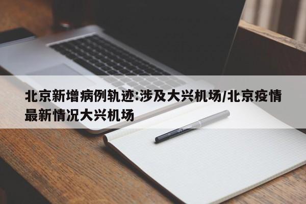 北京新增病例轨迹:涉及大兴机场/北京疫情最新情况大兴机场