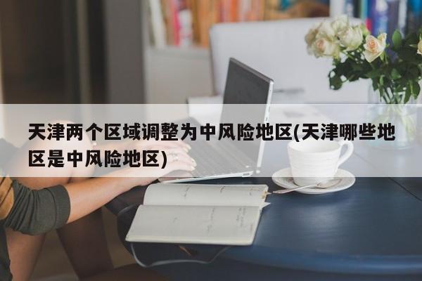 天津两个区域调整为中风险地区(天津哪些地区是中风险地区)