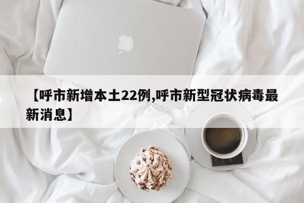 【呼市新增本土22例,呼市新型冠状病毒最新消息】