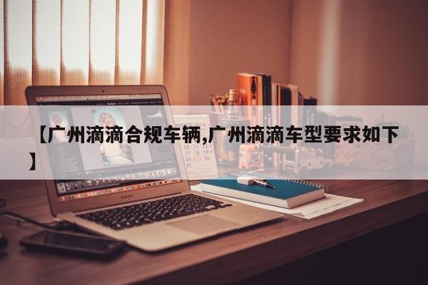 【广州滴滴合规车辆,广州滴滴车型要求如下】