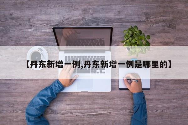 【丹东新增一例,丹东新增一例是哪里的】