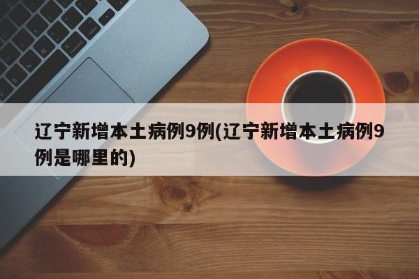 辽宁新增本土病例9例(辽宁新增本土病例9例是哪里的)