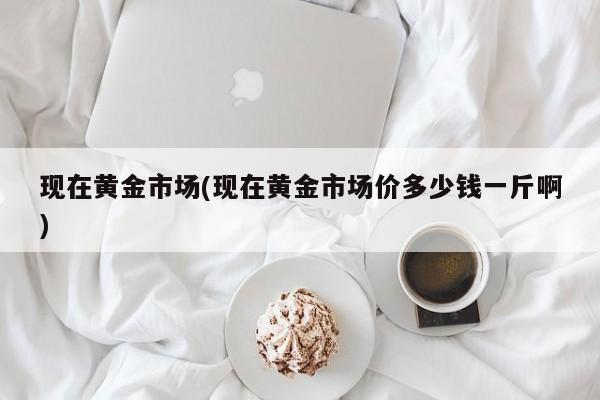 现在黄金市场(现在黄金市场价多少钱一斤啊)