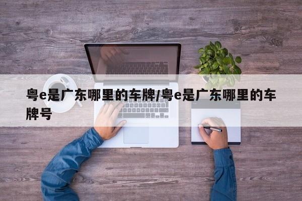 粤e是广东哪里的车牌/粤e是广东哪里的车牌号