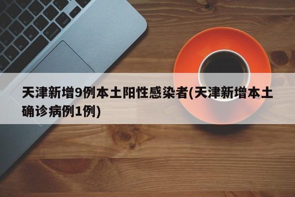 天津新增9例本土阳性感染者(天津新增本土确诊病例1例)