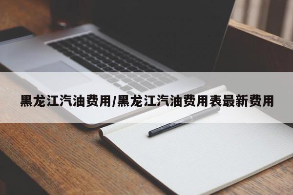 黑龙江汽油费用/黑龙江汽油费用表最新费用