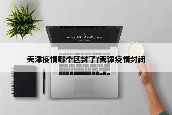 天津疫情哪个区封了/天津疫情封闭