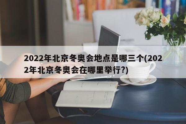 2022年北京冬奥会地点是哪三个(2022年北京冬奥会在哪里举行?)