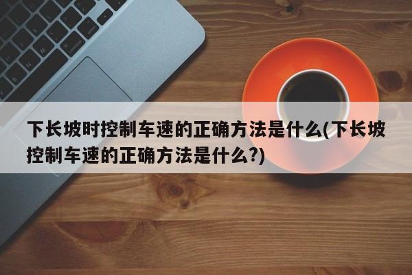 下长坡时控制车速的正确方法是什么(下长坡控制车速的正确方法是什么?)