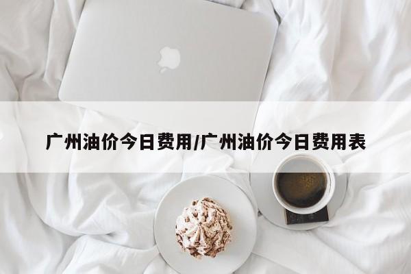 广州油价今日费用/广州油价今日费用表