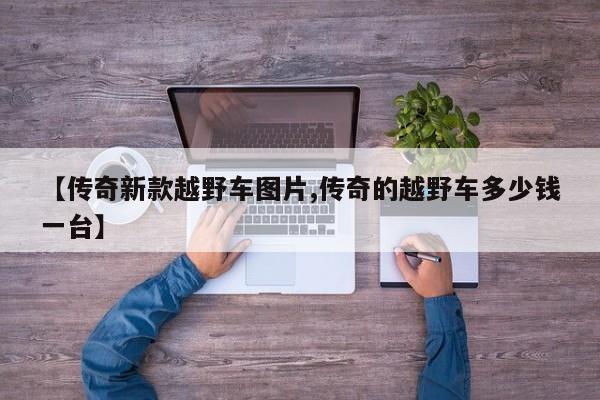 【传奇新款越野车图片,传奇的越野车多少钱一台】