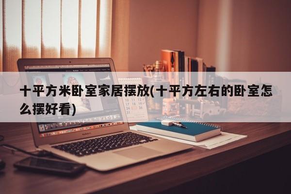 十平方米卧室家居摆放(十平方左右的卧室怎么摆好看)