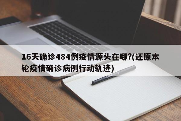 16天确诊484例疫情源头在哪?(还原本轮疫情确诊病例行动轨迹)