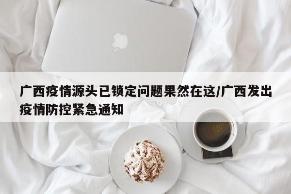 广西疫情源头已锁定问题果然在这/广西发出疫情防控紧急通知