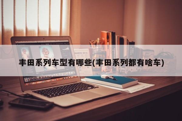 丰田系列车型有哪些(丰田系列都有啥车)
