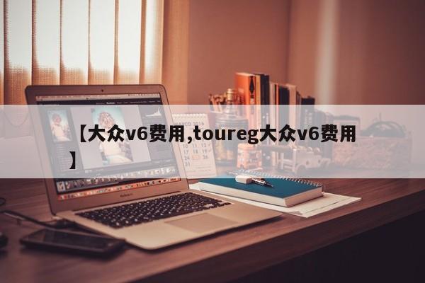 【大众v6费用,toureg大众v6费用】