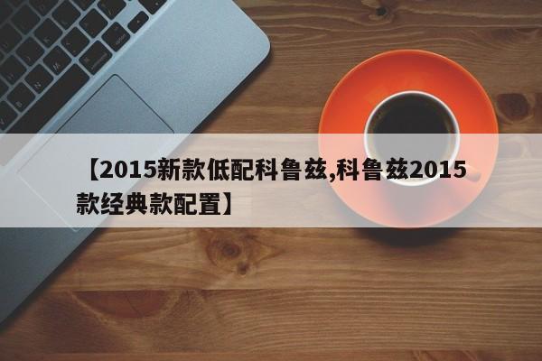 【2015新款低配科鲁兹,科鲁兹2015款经典款配置】