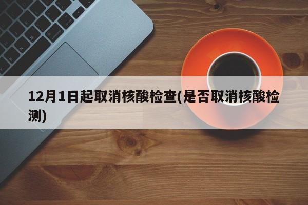 12月1日起取消核酸检查(是否取消核酸检测)