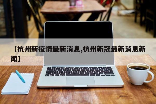 【杭州新疫情最新消息,杭州新冠最新消息新闻】