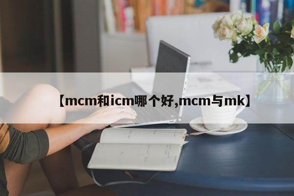 【mcm和icm哪个好,mcm与mk】