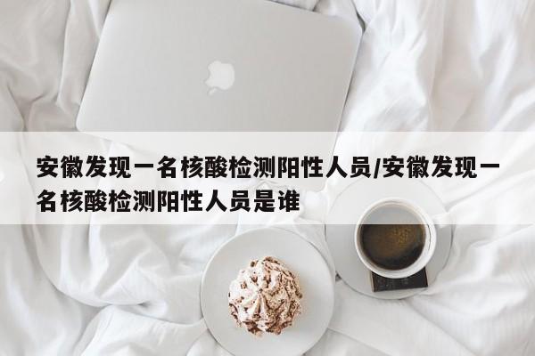 安徽发现一名核酸检测阳性人员/安徽发现一名核酸检测阳性人员是谁