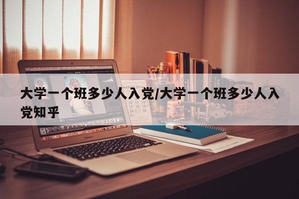 大学一个班多少人入党/大学一个班多少人入党知乎