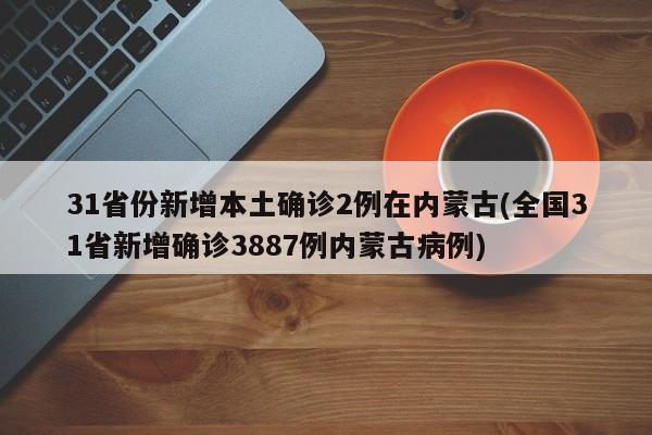 31省份新增本土确诊2例在内蒙古(全国31省新增确诊3887例内蒙古病例)
