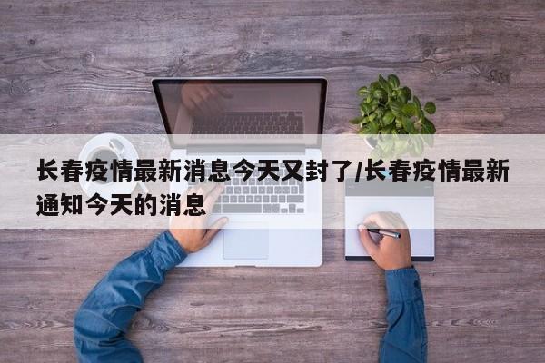 长春疫情最新消息今天又封了/长春疫情最新通知今天的消息