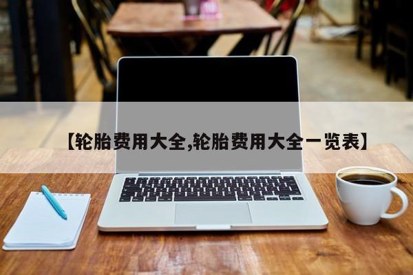 【轮胎费用大全,轮胎费用大全一览表】