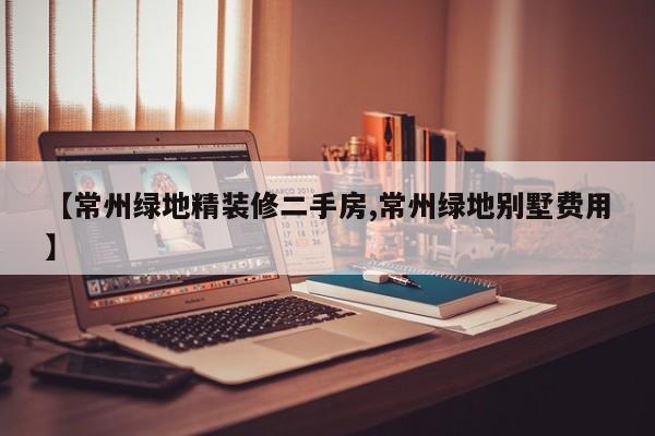 【常州绿地精装修二手房,常州绿地别墅费用】