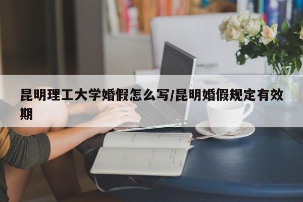昆明理工大学婚假怎么写/昆明婚假规定有效期