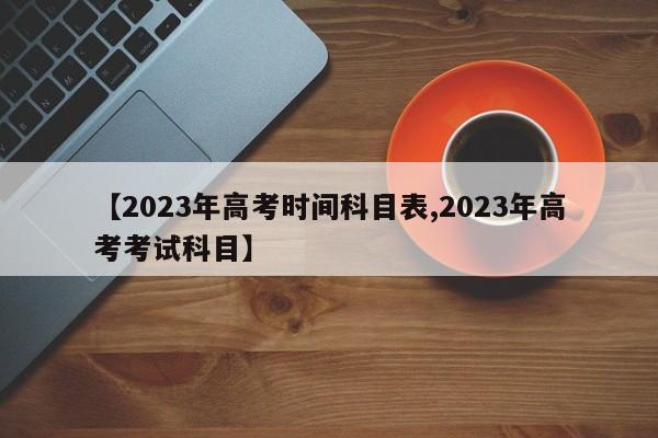 【2023年高考时间科目表,2023年高考考试科目】