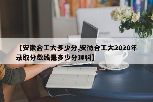 【安徽合工大多少分,安徽合工大2020年录取分数线是多少分理科】