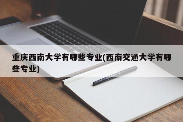 重庆西南大学有哪些专业(西南交通大学有哪些专业)