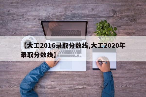 【大工2016录取分数线,大工2020年录取分数线】