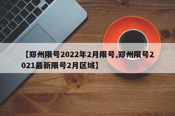 【郑州限号2022年2月限号,郑州限号2021最新限号2月区域】