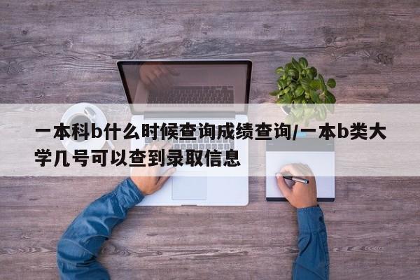 一本科b什么时候查询成绩查询/一本b类大学几号可以查到录取信息
