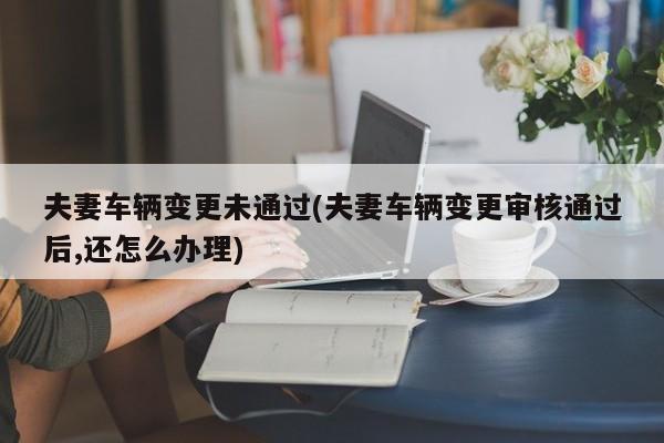夫妻车辆变更未通过(夫妻车辆变更审核通过后,还怎么办理)