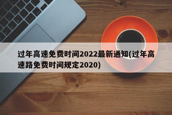 过年高速免费时间2022最新通知(过年高速路免费时间规定2020)