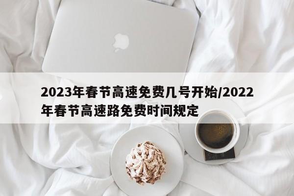 2023年春节高速免费几号开始/2022年春节高速路免费时间规定