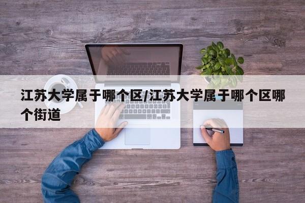 江苏大学属于哪个区/江苏大学属于哪个区哪个街道