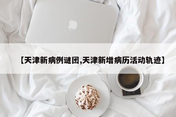 【天津新病例谜团,天津新增病历活动轨迹】