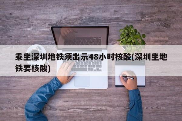 乘坐深圳地铁须出示48小时核酸(深圳坐地铁要核酸)