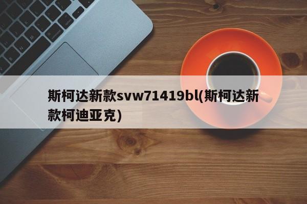 斯柯达新款svw71419bl(斯柯达新款柯迪亚克)