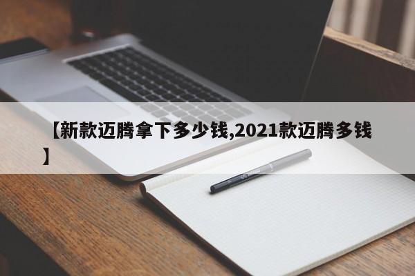 【新款迈腾拿下多少钱,2021款迈腾多钱】