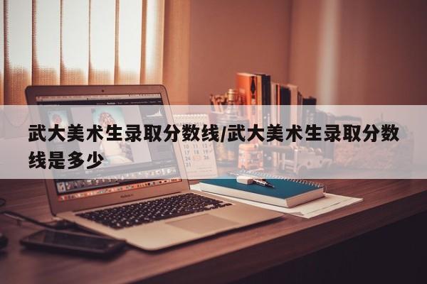 武大美术生录取分数线/武大美术生录取分数线是多少