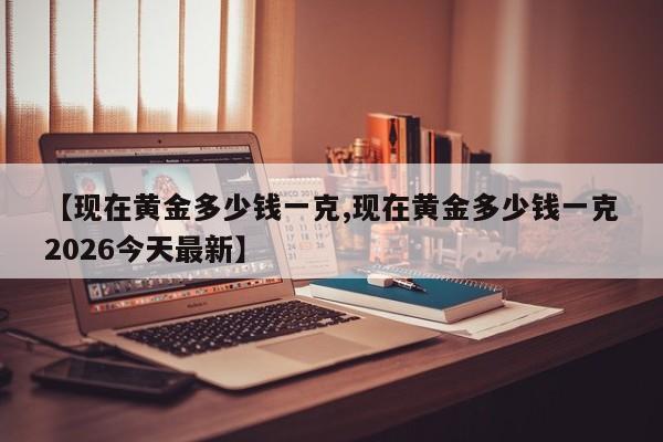 【现在黄金多少钱一克,现在黄金多少钱一克2026今天最新】