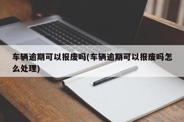 车辆逾期可以报废吗(车辆逾期可以报废吗怎么处理)