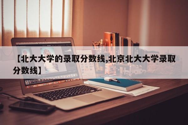 【北大大学的录取分数线,北京北大大学录取分数线】